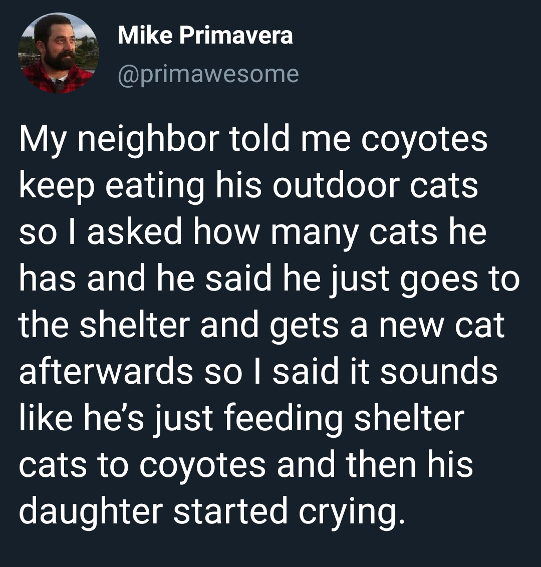 material - Mike Primavera My neighbor told me coyotes keep eating his outdoor cats so I asked how many cats he has and he said he just goes to the shelter and gets a new cat afterwards so I said it sounds he's just feeding shelter cats to coyotes and then