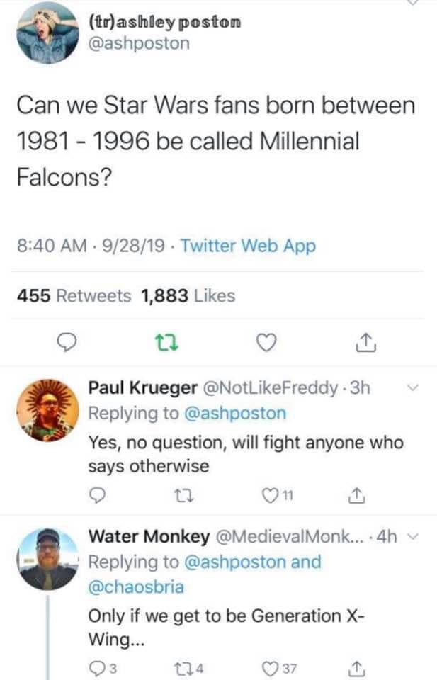 tr ashley poston Can we Star Wars fans born between 1981 1996 be called Millennial Falcons ? 92819 Twitter Web App 455 1,883 Paul Krueger 3h v Yes, no question, will fight anyone who says otherwise 9 2 011 Water Monkey ....4h and Only if we get to be…