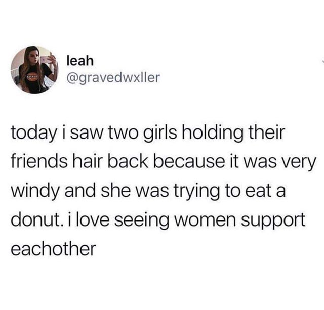 leah today i saw two girls holding their friends hair back because it was very windy and she was trying to eat a donut. i love seeing women support eachother