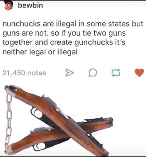 forgive me master i must go all out just this once - bewbin nunchucks are illegal in some states but guns are not. so if you tie two guns together and create gunchucks it's neither legal or illegal 21,450 notes > D
