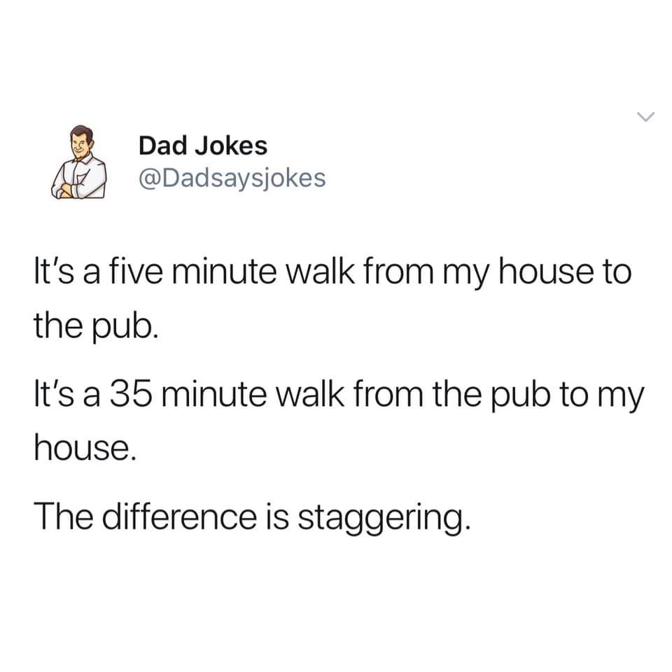 NCT - Dad Jokes It's a five minute walk from my house to the pub. It's a 35 minute walk from the pub to my house. The difference is staggering.