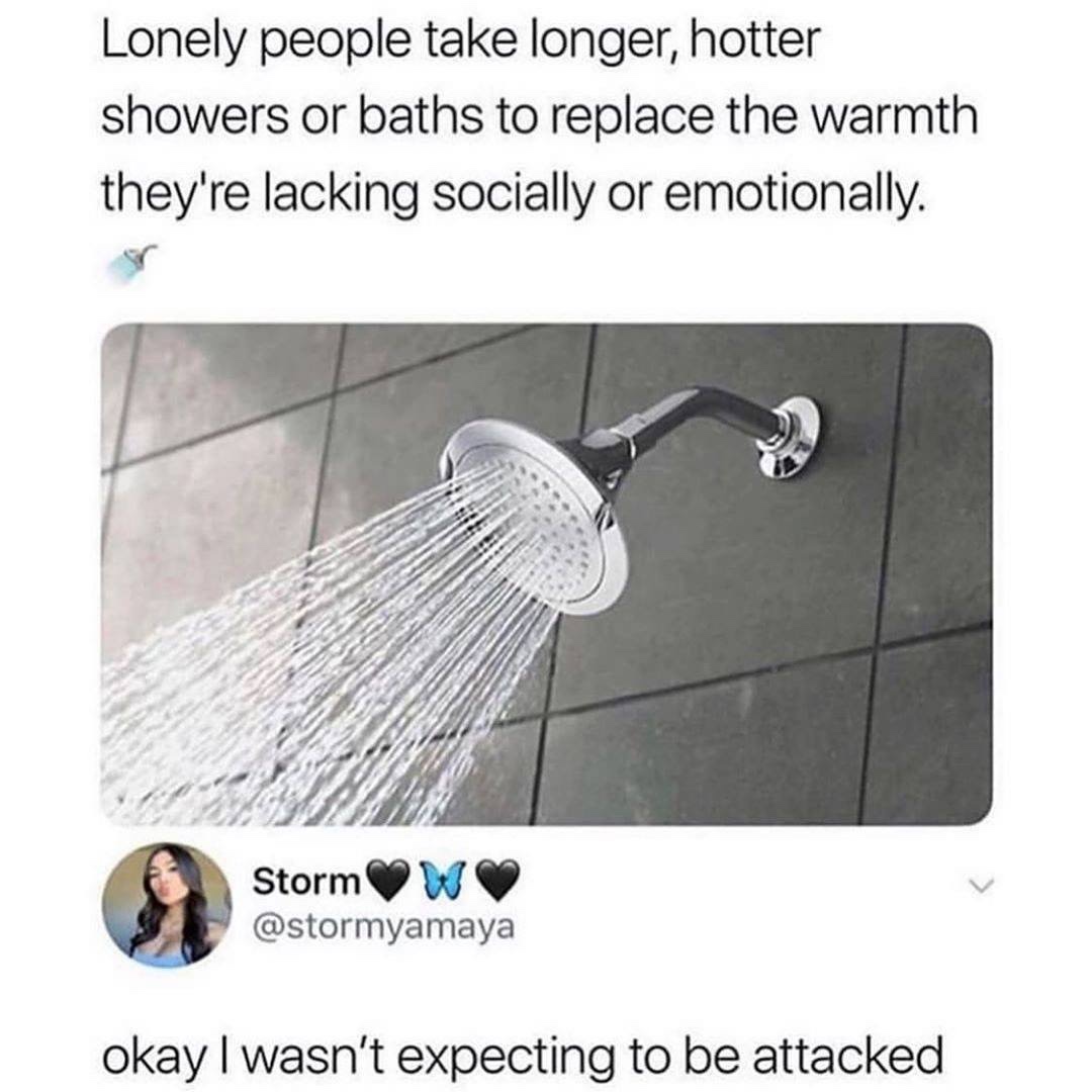 long shower memes - Lonely people take longer, hotter showers or baths to replace the warmth they're lacking socially or emotionally. Storm W okay I wasn't expecting to be attacked