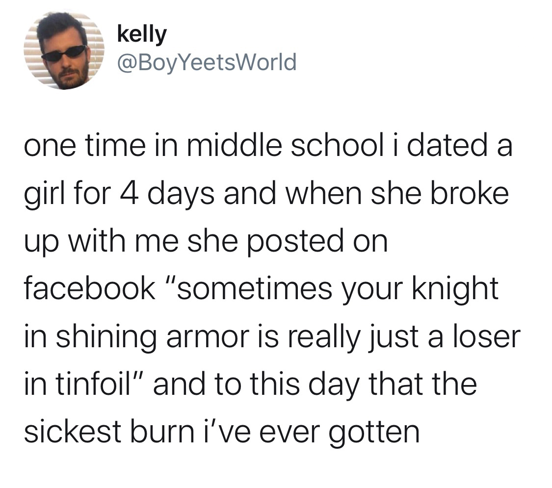 if adam and eve were from mars - kelly one time in middle school i dated a girl for 4 days and when she broke up with me she posted on facebook "sometimes your knight in shining armor is really just a loser in tinfoil" and to this day that the sickest bur