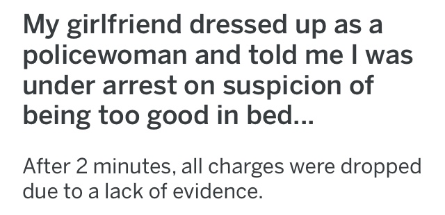My girlfriend dressed up as a policewoman and told me I was under arrest on suspicion of being too good in bed... After 2 minutes, all charges were dropped due to a lack of evidence.