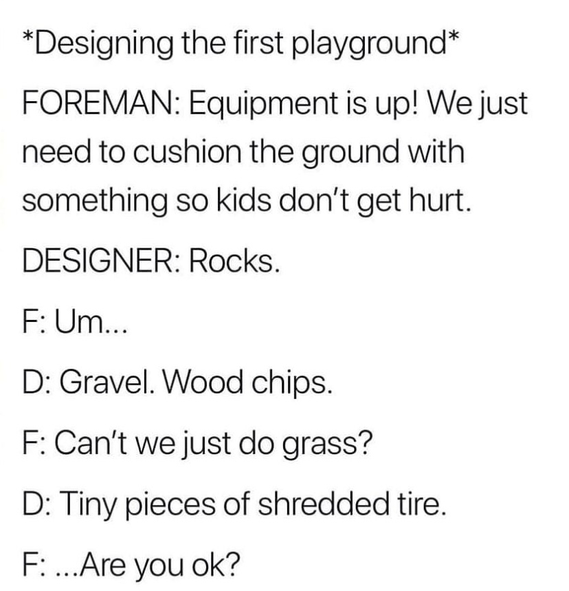 Designing the first playground Foreman Equipment is up! We just need to cushion the ground with something so kids don't get hurt. Designer Rocks. F Um... D Gravel. Wood chips. F Can't we just do grass? D Tiny pieces of shredded tire. F ...Are you ok?