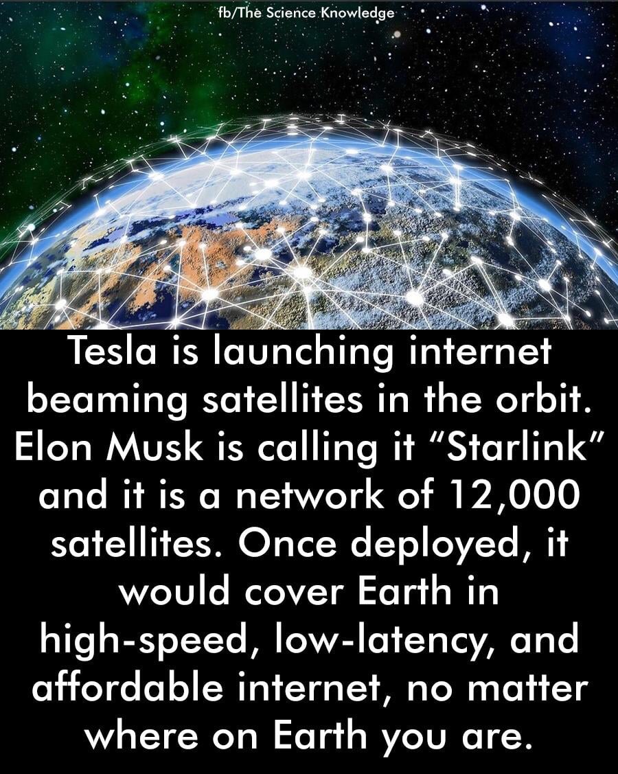 earth - "fbThe Science Knowledge Tesla is launching internet beaming satellites in the orbit. Elon Musk is calling it "Starlink" and it is a network of 12,000 satellites. Once deployed, it would cover Earth in highspeed, lowlatency, and affordable interne