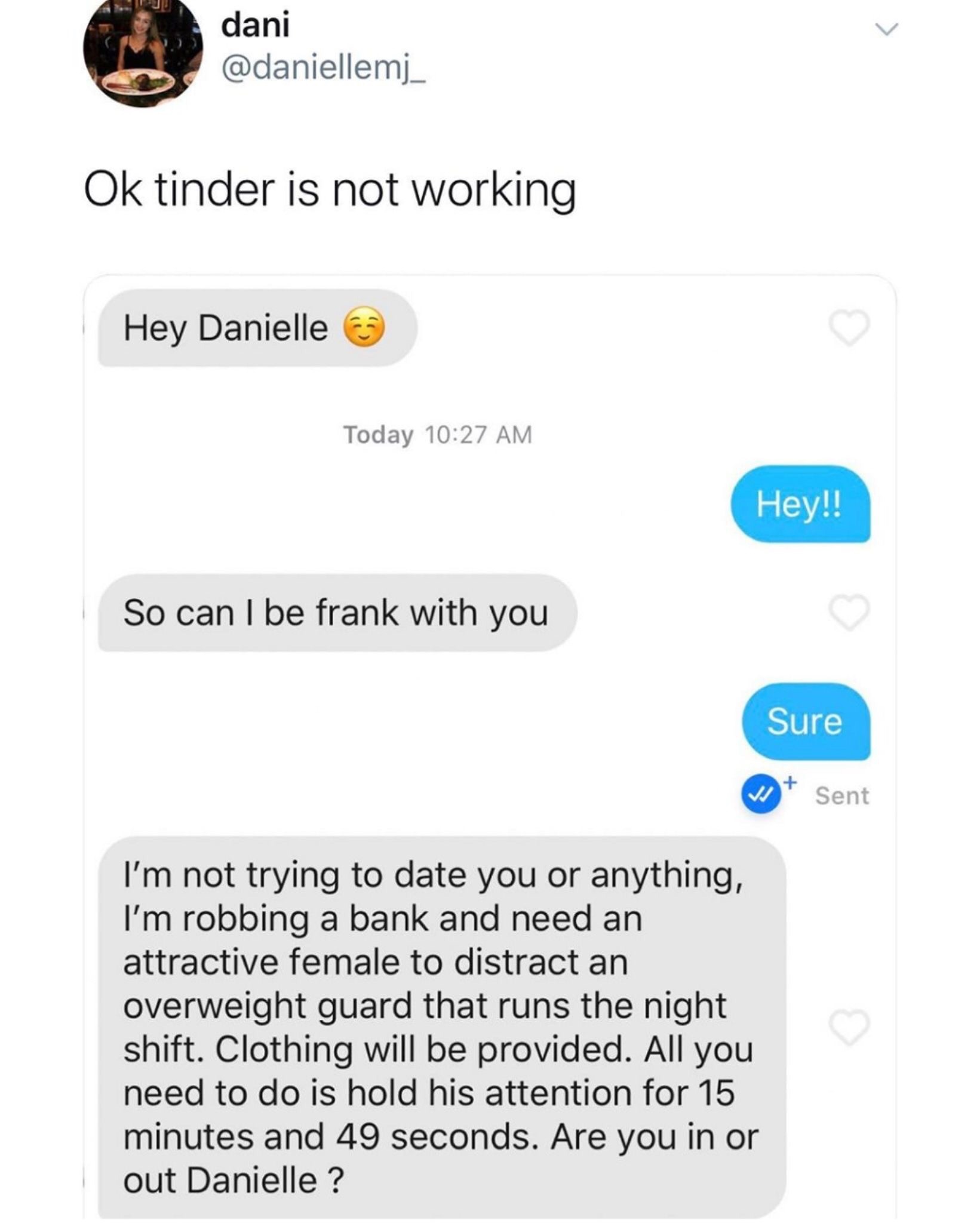 web page - dani Ok tinder is not working Hey Danielle Today Hey!! So can I be frank with you Sure Wt Sent I'm not trying to date you or anything, I'm robbing a bank and need an attractive female to distract an overweight guard that runs the night shift. C