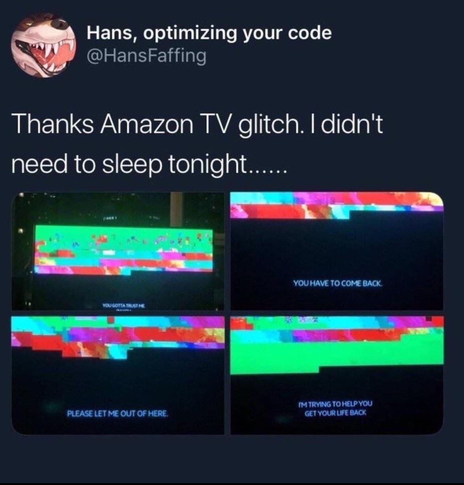 r tihi - Hans, optimizing your code Thanks Amazon Tv glitch. I didn't need to sleep tonight...... You Have To Come Back Please Let Me Out Of Here Im Trying Torelp You Get Your Life Back