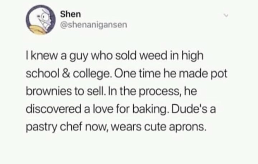 Shen I knew a guy who sold weed in high school & college. One time he made pot brownies to sell. In the process, he discovered a love for baking. Dude's a pastry chef now, wears cute aprons.