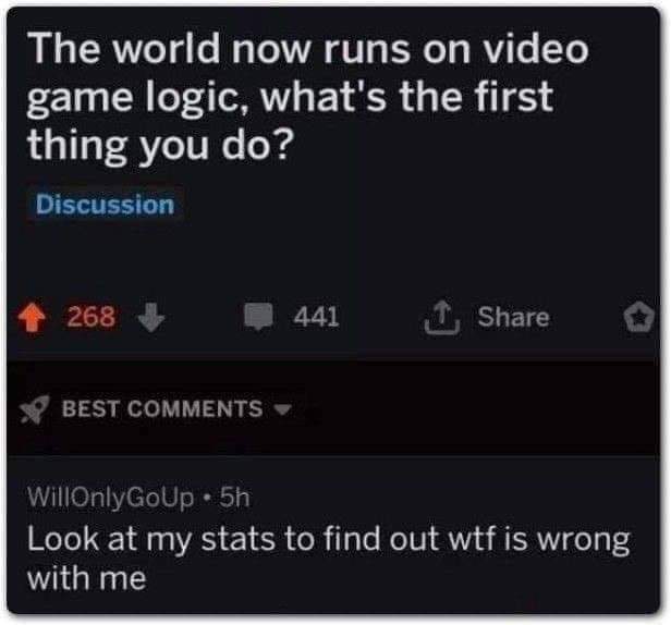 meme multimedia - The world now runs on video game logic, what's the first thing you do? Discussion 268 441 o Best WillOnlyGoup 5h Look at my stats to find out wtf is wrong with me