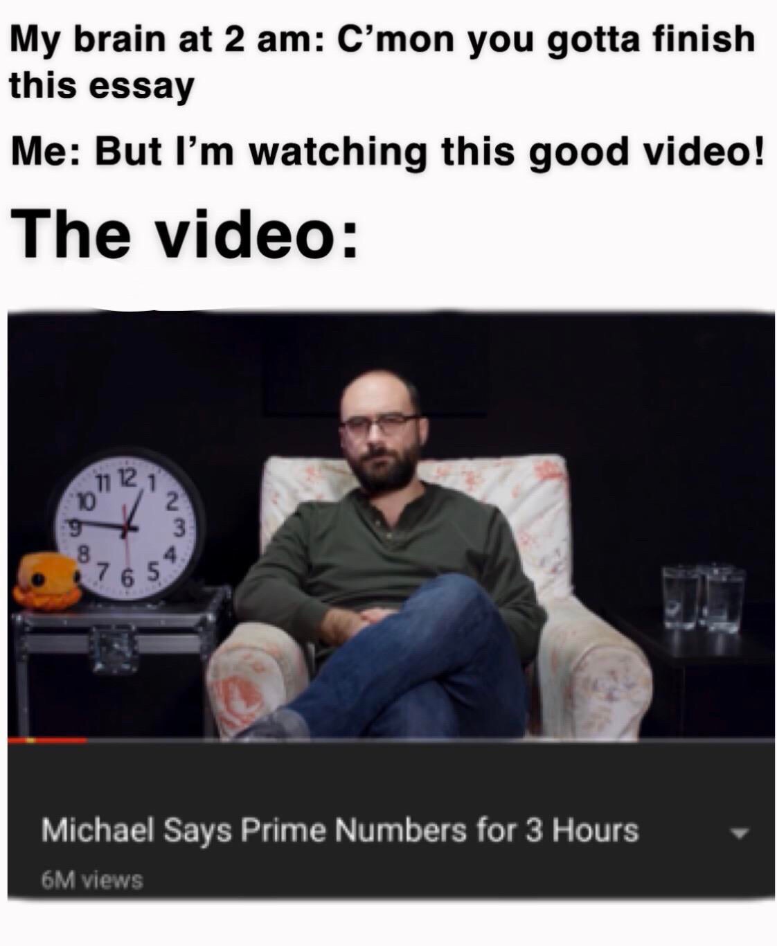 vsauce memes - My brain at 2 am C'mon you gotta finish this essay Me But I'm watching this good video! The video Michael Says Prime Numbers for 3 Hours 6M views
