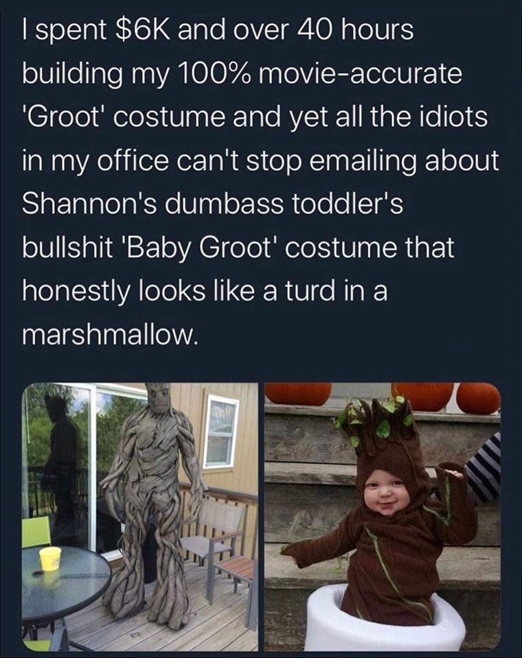 tree - I spent $6K and over 40 hours building my 100% movieaccurate ''Groot' costume and yet all the idiots in my office can't stop emailing about Shannon's dumbass toddler's bullshit 'Baby Groot' costume that honestly looks a turd in a marshmallow.