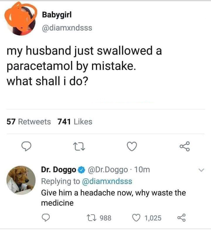document - Babygirl my husband just swallowed a paracetamol by mistake. what shall i do? 57 741 Dr. Doggo .Doggo 10m Give him a headache now, why waste the medicine 22 988 1,025