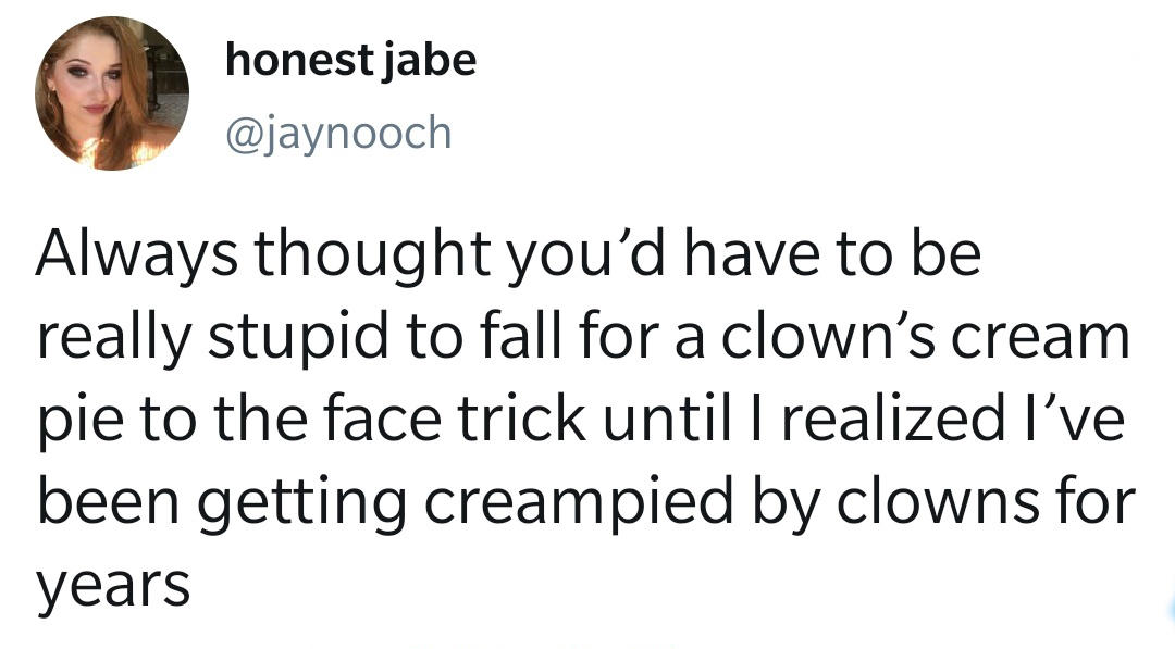 human behavior - honest jabe Always thought you'd have to be really stupid to fall for a clown's cream pie to the face trick until I realized I've been getting creampied by clowns for years