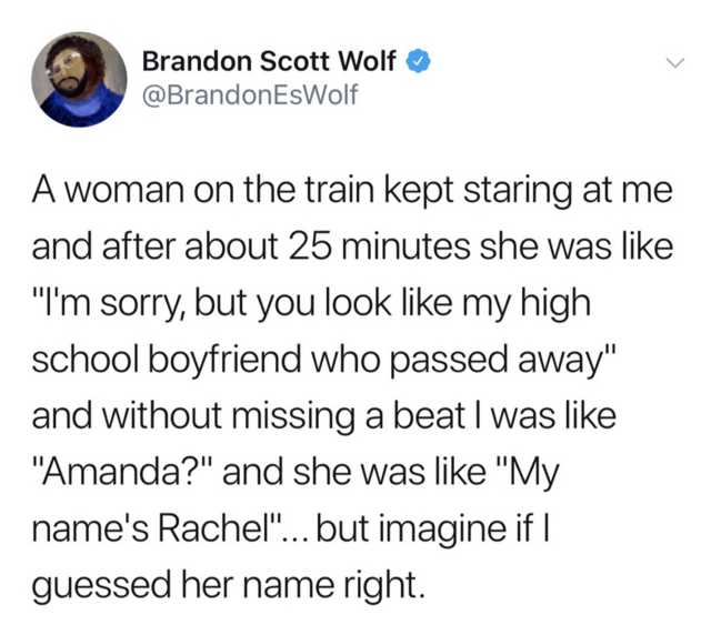 Brandon Scott Wolf EsWolf A woman on the train kept staring at me and after about 25 minutes she was "I'm sorry, but you look my high school boyfriend who passed away" and without missing a beat I was "Amanda?" and she was "My name's Rachel"... but imagin