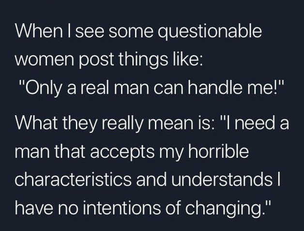 angle - When I see some questionable women post things "Only a real man can handle me!" What they really mean is "I need a man that accepts my horrible characteristics and understands || have no intentions of changing."