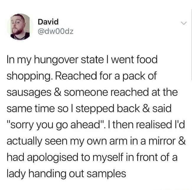 memes about adulthood - David In my hungover state I went food shopping. Reached for a pack of sausages & someone reached at the same time so I stepped back & said "sorry you go ahead". I then realised I'd actually seen my own arm in a mirror & had apolog