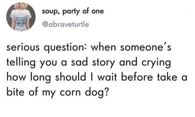 document - Upload Your soup, party of one serious question when someone's telling you a sad story and crying how long should I wait before take a bite of my corn dog?