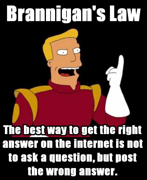 brannigan's law - Brannigan's Law The best way to get the right answer on the internet is not to ask a question, but post the wrong answer.