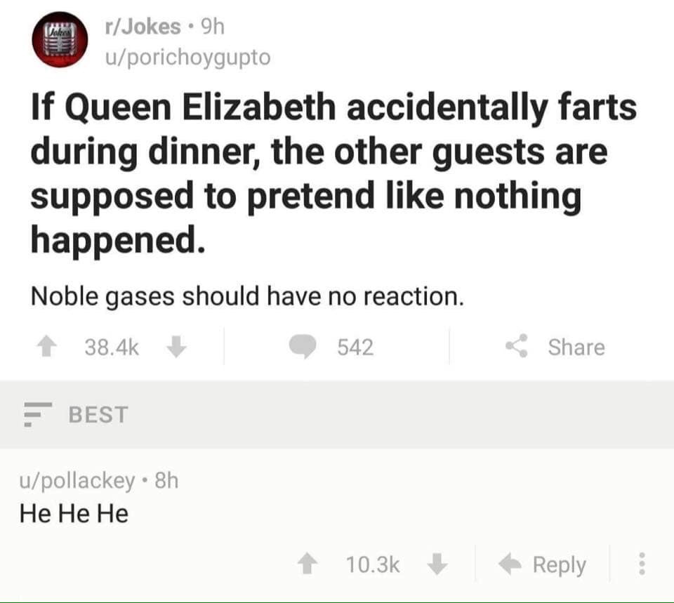 document - rJokes 9h uporichoygupto If Queen Elizabeth accidentally farts during dinner, the other guests are supposed to pretend nothing happened. Noble gases should have no reaction. 542 Best upollackey. 8h