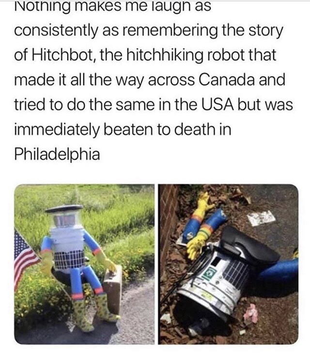 hitchhiking robot meme - Nothing makes me laugh as consistently as remembering the story of Hitchbot, the hitchhiking robot that made it all the way across Canada and tried to do the same in the Usa but was immediately beaten to death in Philadelphia