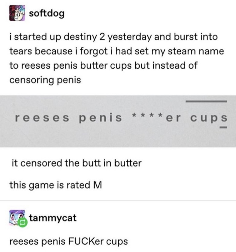 document - softdog i started up destiny 2 yesterday and burst into tears because i forgot i had set my steam name to reeses penis butter cups but instead of censoring penis reeses penis er cups it censored the butt in butter this game is rated M A tammyca