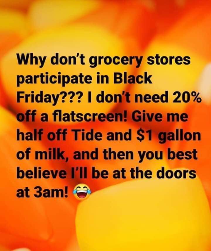 orange - Why don't grocery stores participate in Black Friday??? I don't need 20% off a flatscreen! Give me half off Tide and $1 gallon of milk, and then you best believe I'll be at the doors at 3am!