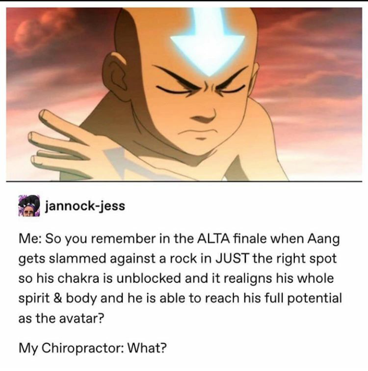atla memes - jannockjess Me So you remember in the Alta finale when Aang gets slammed against a rock in Just the right spot so his chakra is unblocked and it realigns his whole spirit & body and he is able to reach his full potential as the avatar? My Chi