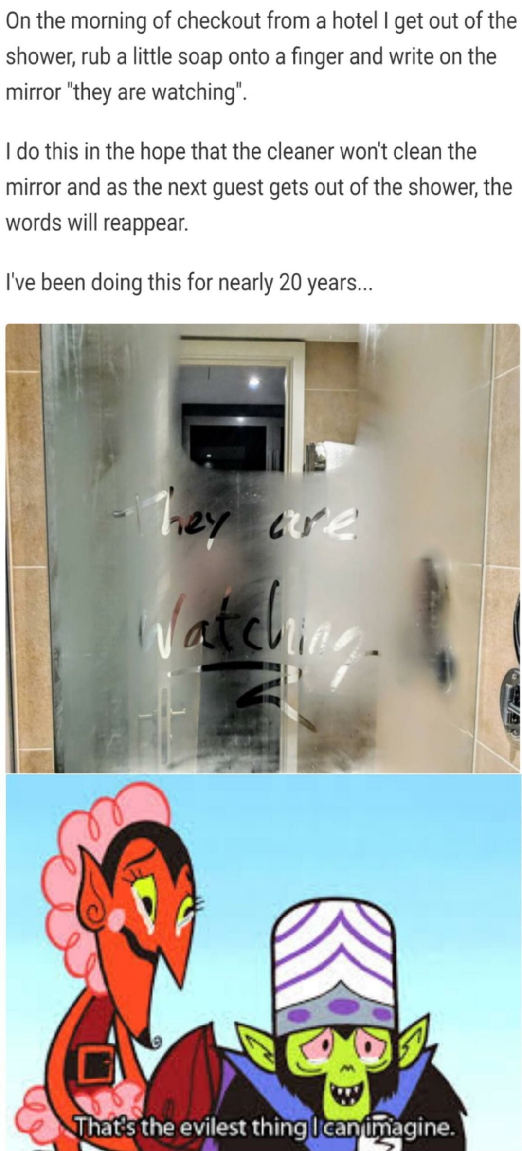 evilest memes - On the morning of checkout from a hotel I get out of the shower, rub a little soap onto a finger and write on the mirror "they are watching I do this in the hope that the cleaner won't clean the mirror and as the next guest gets out of the