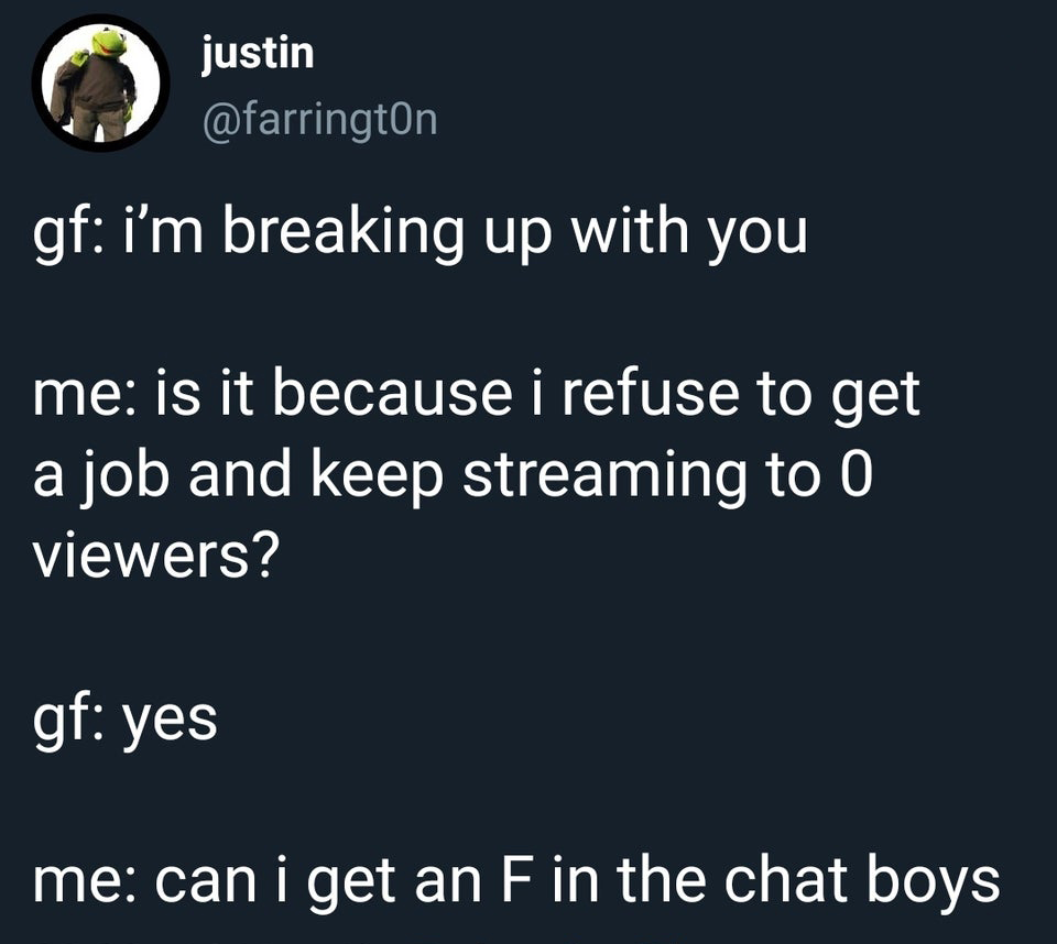 angle - justi justin gf i'm breaking up with you me is it because i refuse to get a job and keep streaming to 0 viewers? gf yes me can i get an F in the chat boys