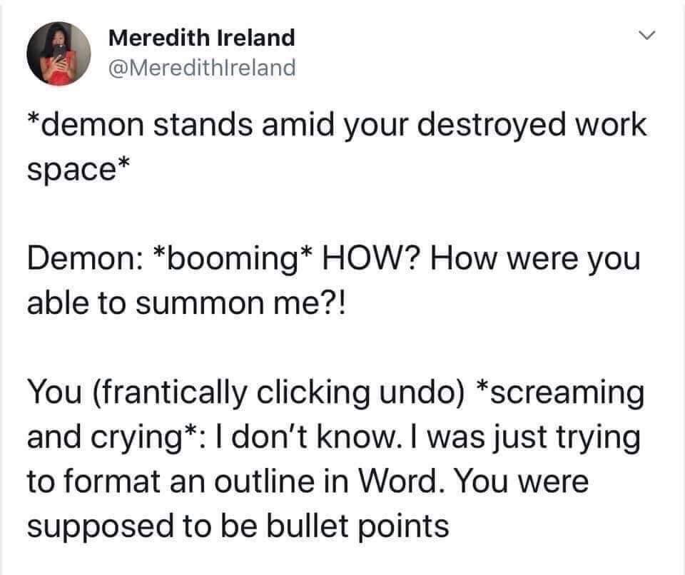 angle - Meredith Ireland demon stands amid your destroyed work space Demon booming How? How were you able to summon me?! You frantically clicking undo screaming and crying I don't know. I was just trying to format an outline in Word. You were supposed to 