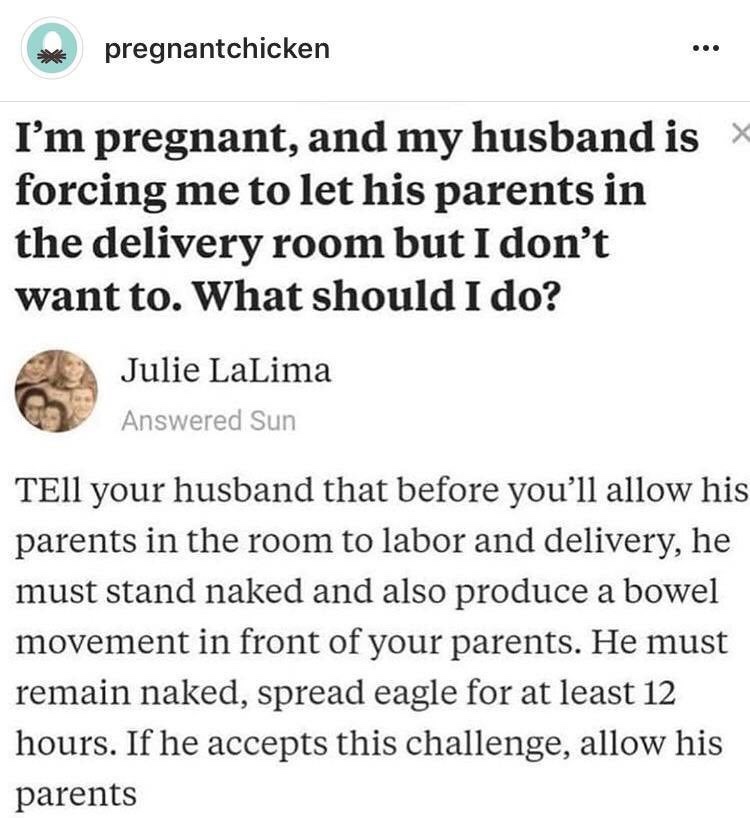 my in laws want to be in delivery room - pregnantchicken I'm pregnant, and my husband is forcing me to let his parents in the delivery room but I don't want to. What should I do? Julie LaLima Answered Sun TEll your husband that before you'll allow his par