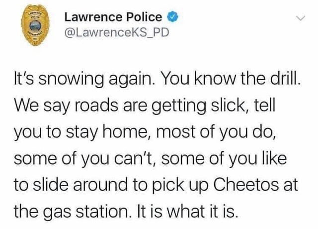 Lawrence Police It's snowing again. You know the drill. We say roads are getting slick, tell you to stay home, most of you do, some of you can't, some of you to slide around to pick up Cheetos at the gas station. It is what it is.