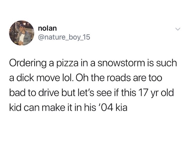 jet li you are killing yourself - nolan Ordering a pizza in a snowstorm is such a dick move lol. Oh the roads are too bad to drive but let's see if this 17 yr old kid can make it in his '04 kia