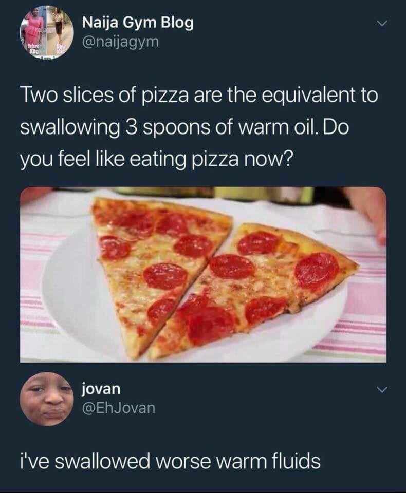 eating 2 slices of pizza is equivalent - Naija Gym Blog Two slices of pizza are the equivalent to swallowing 3 spoons of warm oil. Do you feel eating pizza now? jovan i've swallowed worse warm fluids