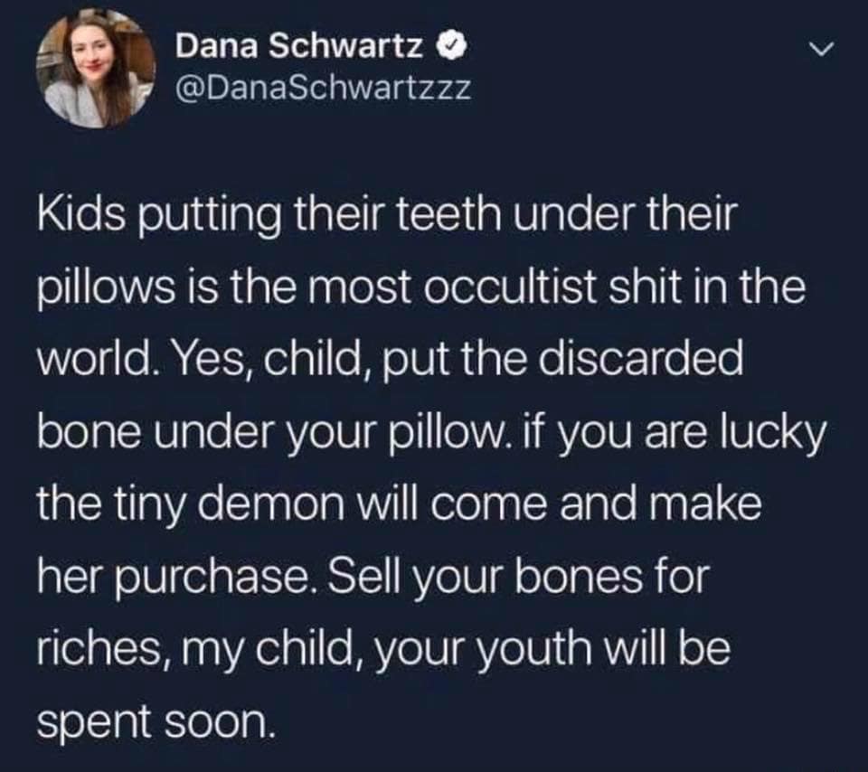 atmosphere - Dana Schwartz Kids putting their teeth under their pillows is the most occultist shit in the world. Yes, child, put the discarded bone under your pillow. if you are lucky the tiny demon will come and make her purchase. Sell your bones for ric