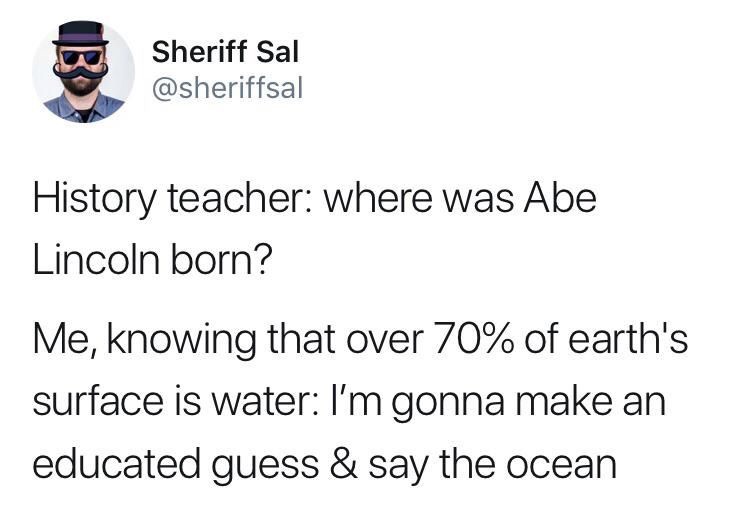 organization - Sheriff Sal History teacher where was Abe Lincoln born? Me, knowing that over 70% of earth's surface is water I'm gonna make an educated guess & say the ocean