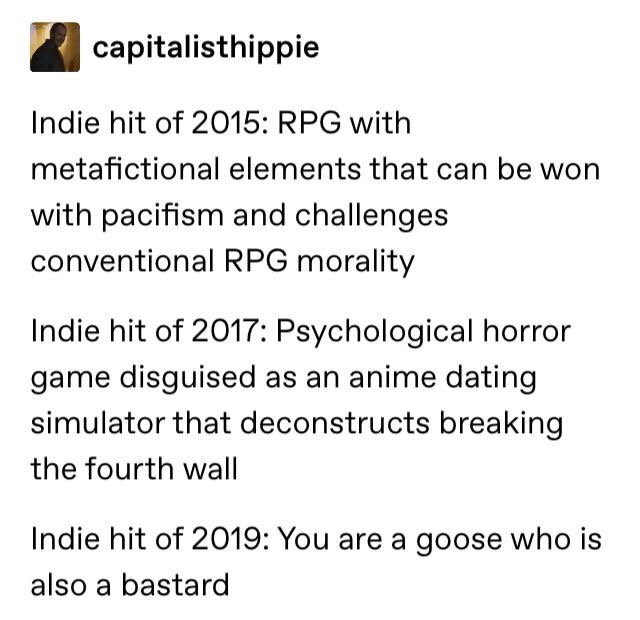 Untitled Goose Game - capitalisthippie Indie hit of 2015 Rpg with metafictional elements that can be won with pacifism and challenges conventional Rpg morality Indie hit of 2017 Psychological horror game disguised as an anime dating simulator that deconst