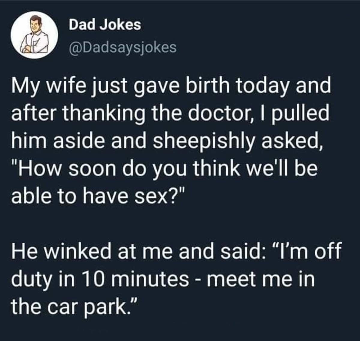 material - Dad Jokes My wife just gave birth today and after thanking the doctor, I pulled him aside and sheepishly asked, "How soon do you think we'll be able to have sex?" He winked at me and said I'm off duty in 10 minutes meet me in the car park.