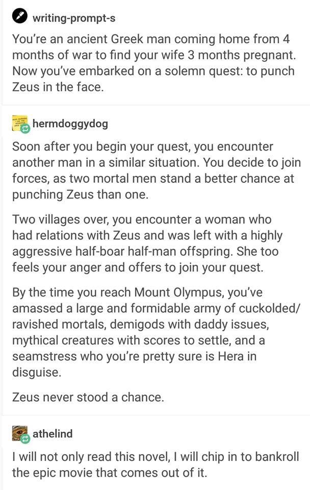 greek god writing prompts - writingprompts You're an ancient Greek man coming home from 4 months of war to find your wife 3 months pregnant. Now you've embarked on a solemn quest to punch Zeus in the face. hermdoggydog Soon after you begin your quest, you