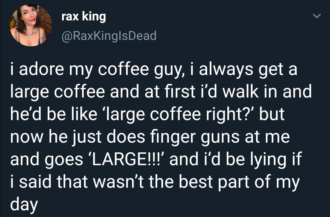 angle - rax king i adore my coffee guy, i always get a large coffee and at first i'd walk in and he'd be 'large coffee right?' but now he just does finger guns at me and goes 'Large!!!' and i'd be lying if i said that wasn't the best part of my day