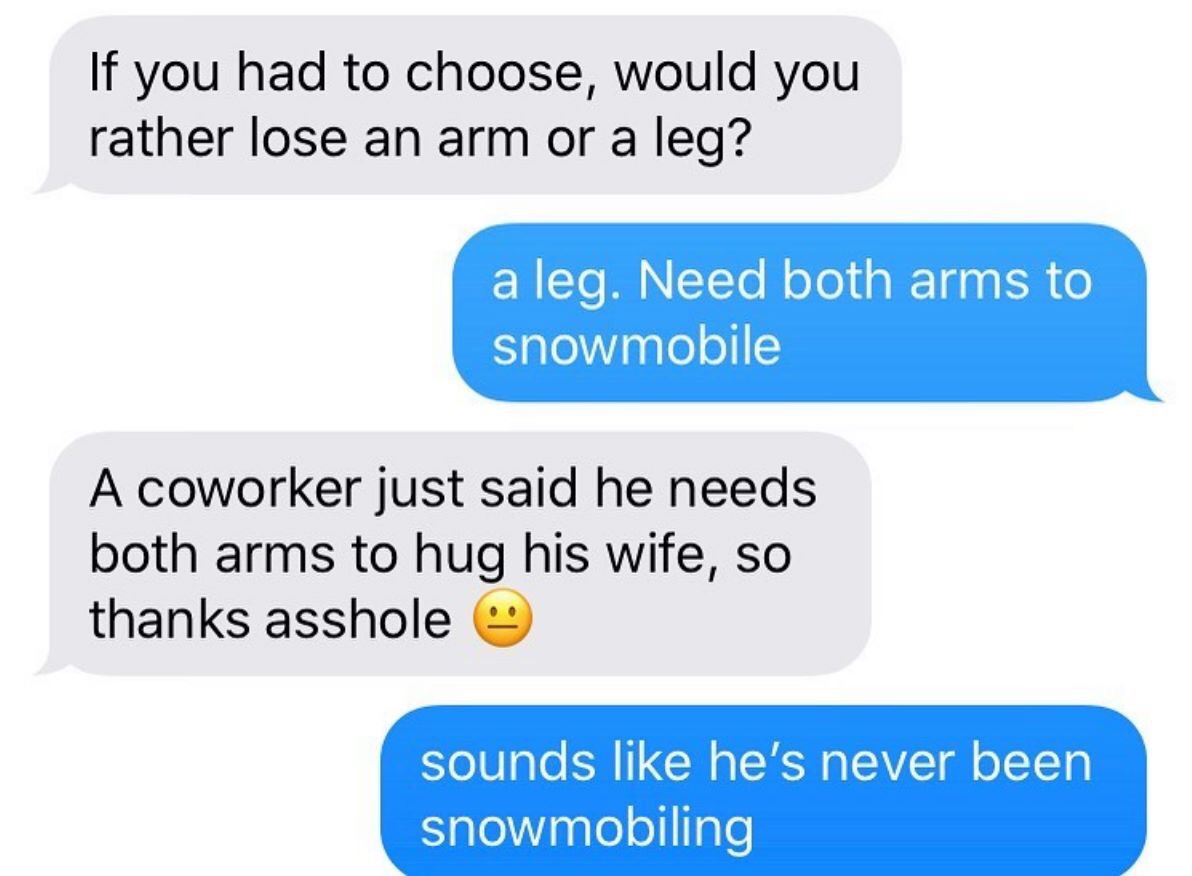 girls kick balls - If you had to choose, would you rather lose an arm or a leg? a leg. Need both arms to snowmobile A coworker just said he needs both arms to hug his wife, so thanks asshole sounds he's never been snowmobiling