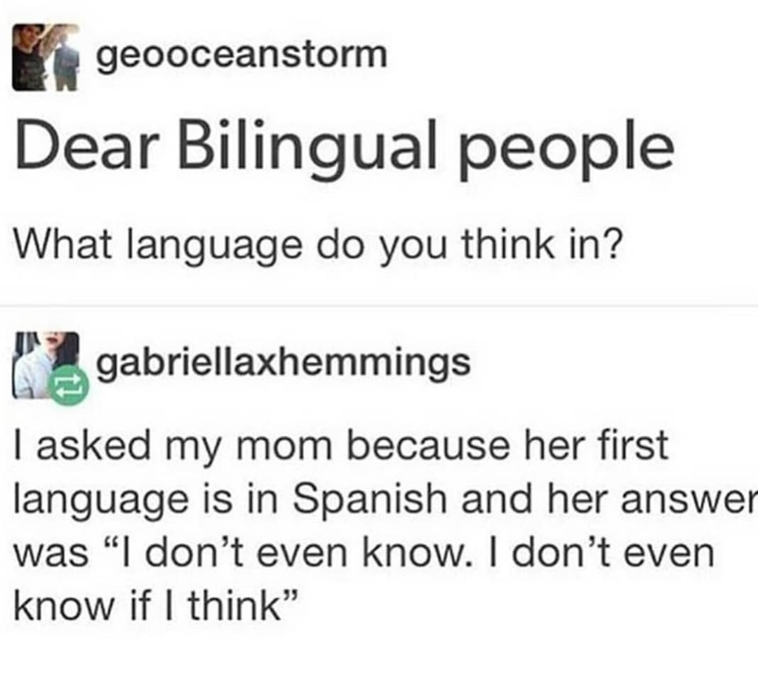 document - i geooceanstorm Dear Bilingual people What language do you think in? 12 gabriellaxhemmings | asked my mom because her first language is in Spanish and her answer was "I don't even know. I don't even know if I think"
