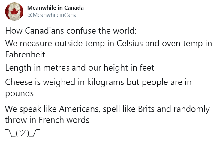 Meanwhile in Canada How Canadians confuse the world We measure outside temp in Celsius and oven temp in Fahrenheit Length in metres and our height in feet Cheese is weighed in kilograms but people are in pounds We speak Americans, spell Brits and randomly