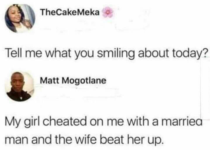 smile - TheCake Meka Tell me what you smiling about today? Matt Mogotlane My girl cheated on me with a marriea man and the wife beat her up.