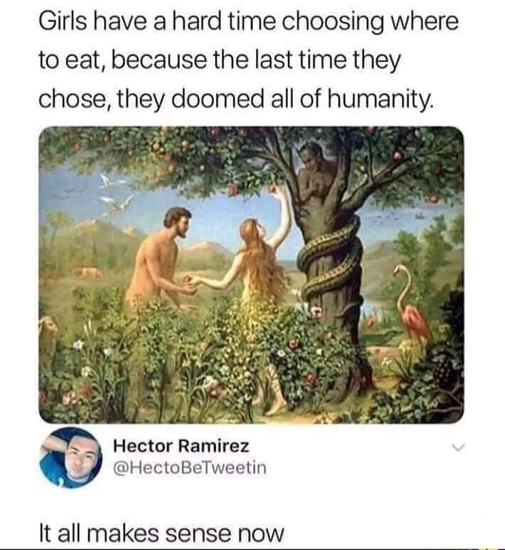 girls have a hard time choosing - Girls have a hard time choosing where to eat, because the last time they chose, they doomed all of humanity. Hector Ramirez It all makes sense now
