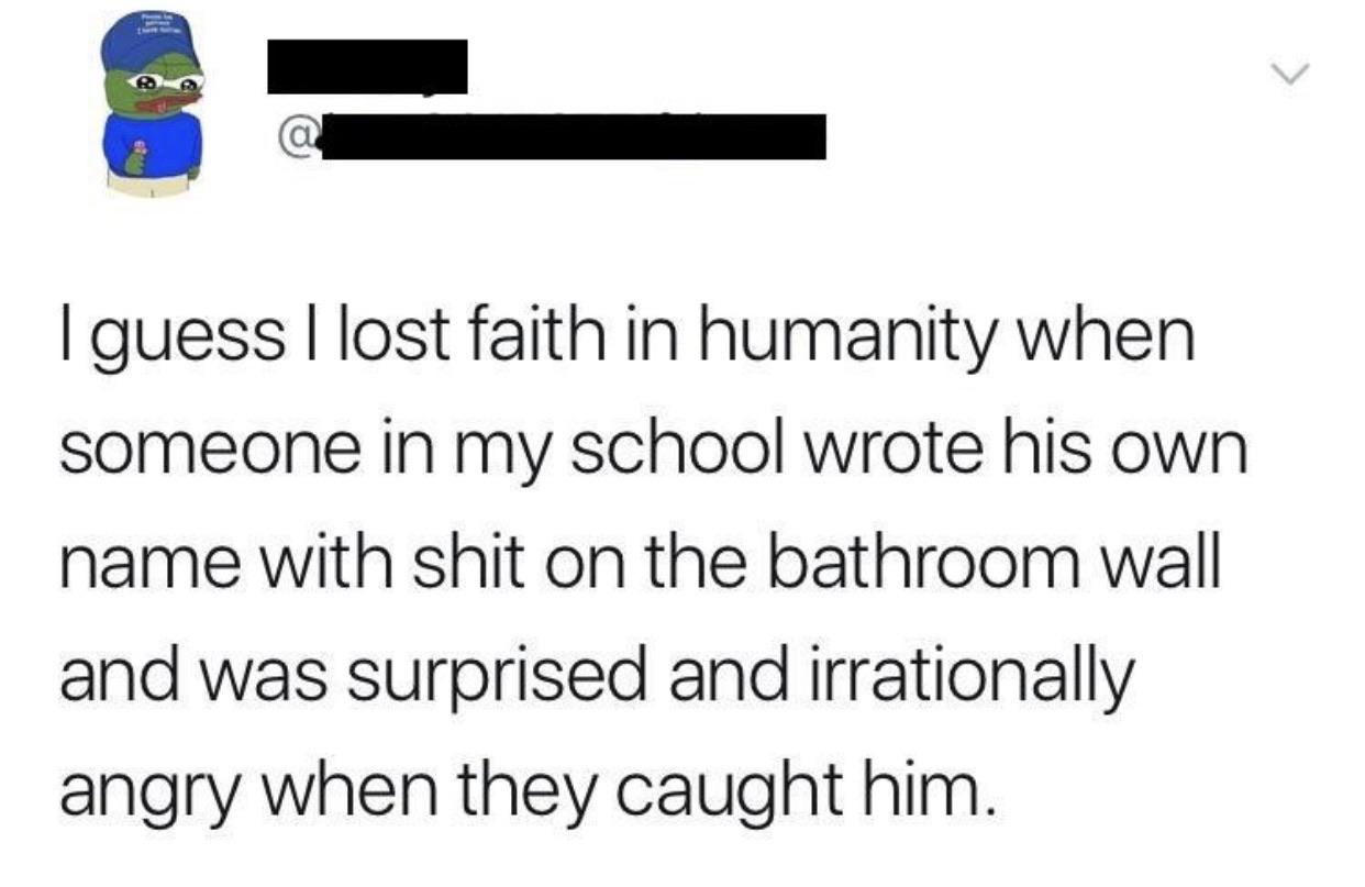 number - I guess I lost faith in humanity when someone in my school wrote his own name with shit on the bathroom wall and was surprised and irrationally angry when they caught him.