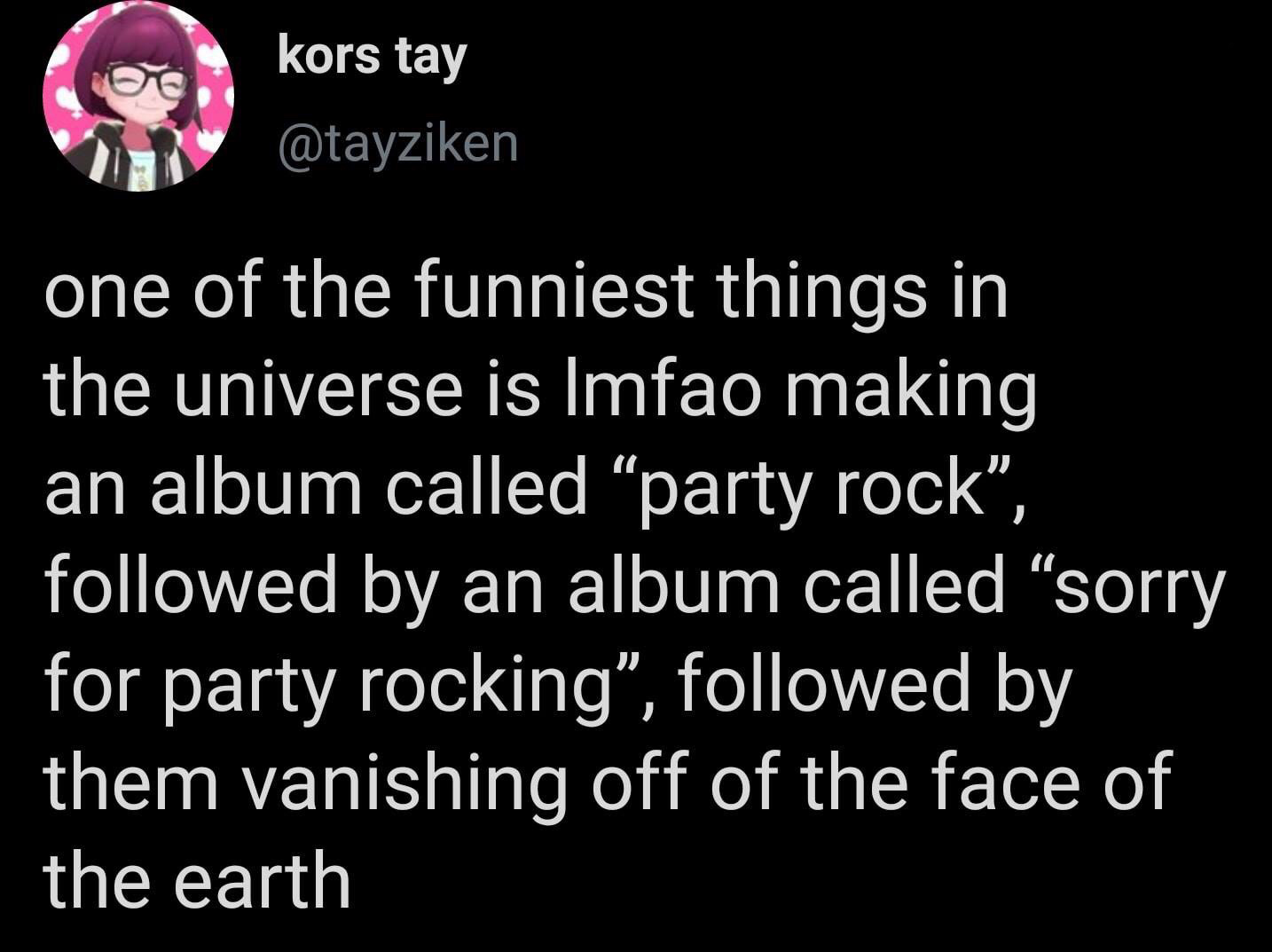 lyrics - kors tay one of the funniest things in the universe is Imfao making an album called party rock, ed by an album called sorry for party rocking, ed by them vanishing off of the face of the earth