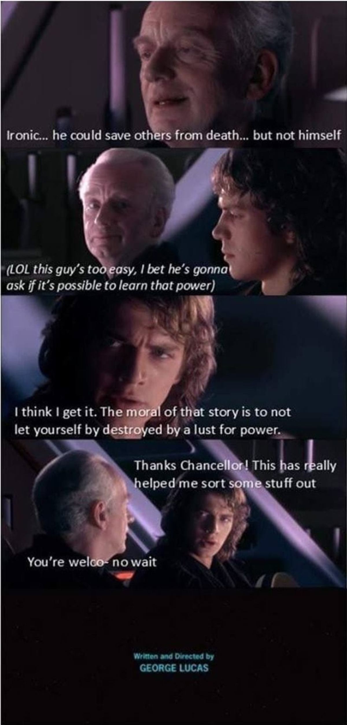 star wars ending meme - Ironic... he could save others from death... but not himself Lol this guy's too easy, I bet he's gonna ask if it's possible to learn that power I think I get it. The moral of that story is to not let yourself by destroyed by a lust
