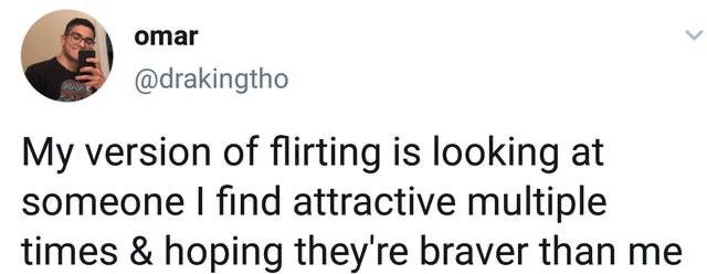 angle - omar My version of flirting is looking at someone I find attractive multiple times & hoping they're braver than me